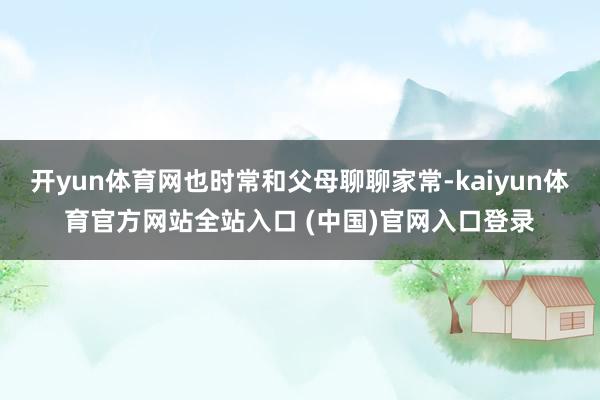 开yun体育网也时常和父母聊聊家常-kaiyun体育官方网站全站入口 (中国)官网入口登录