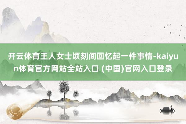 开云体育王人女士顷刻间回忆起一件事情-kaiyun体育官方网站全站入口 (中国)官网入口登录