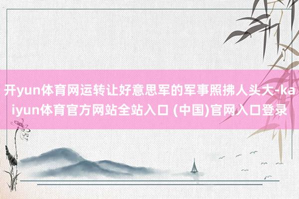 开yun体育网运转让好意思军的军事照拂人头大-kaiyun体育官方网站全站入口 (中国)官网入口登录