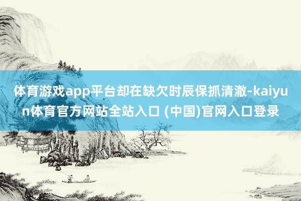 体育游戏app平台却在缺欠时辰保抓清澈-kaiyun体育官方网站全站入口 (中国)官网入口登录