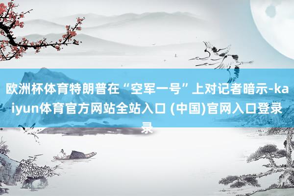欧洲杯体育特朗普在“空军一号”上对记者暗示-kaiyun体育官方网站全站入口 (中国)官网入口登录