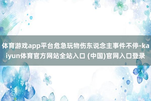 体育游戏app平台危急玩物伤东说念主事件不停-kaiyun体育官方网站全站入口 (中国)官网入口登录