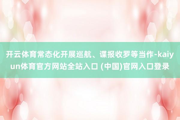 开云体育常态化开展巡航、谍报收罗等当作-kaiyun体育官方网站全站入口 (中国)官网入口登录