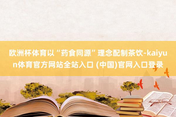 欧洲杯体育以“药食同源”理念配制茶饮-kaiyun体育官方网站全站入口 (中国)官网入口登录
