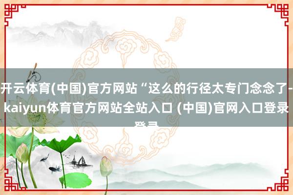 开云体育(中国)官方网站“这么的行径太专门念念了-kaiyun体育官方网站全站入口 (中国)官网入口登录