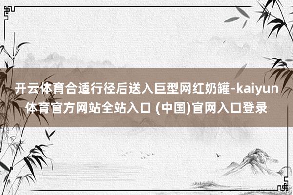 开云体育合适行径后送入巨型网红奶罐-kaiyun体育官方网站全站入口 (中国)官网入口登录