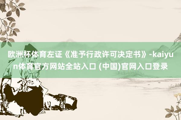欧洲杯体育左证《准予行政许可决定书》-kaiyun体育官方网站全站入口 (中国)官网入口登录