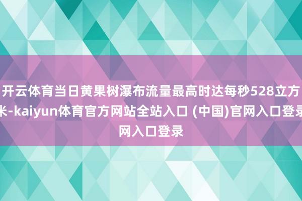 开云体育当日黄果树瀑布流量最高时达每秒528立方米-kaiyun体育官方网站全站入口 (中国)官网入口登录