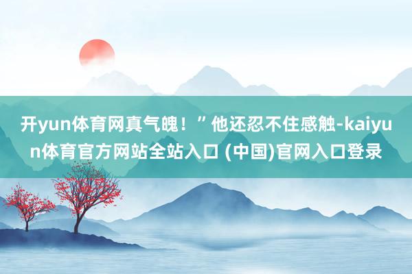 开yun体育网真气魄！”他还忍不住感触-kaiyun体育官方网站全站入口 (中国)官网入口登录