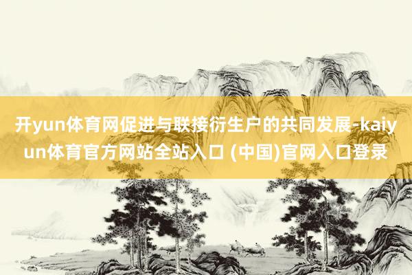 开yun体育网促进与联接衍生户的共同发展-kaiyun体育官方网站全站入口 (中国)官网入口登录
