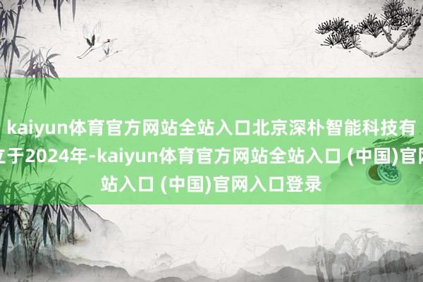 kaiyun体育官方网站全站入口北京深朴智能科技有限公司确立于2024年-kaiyun体育官方网站全站入口 (中国)官网入口登录