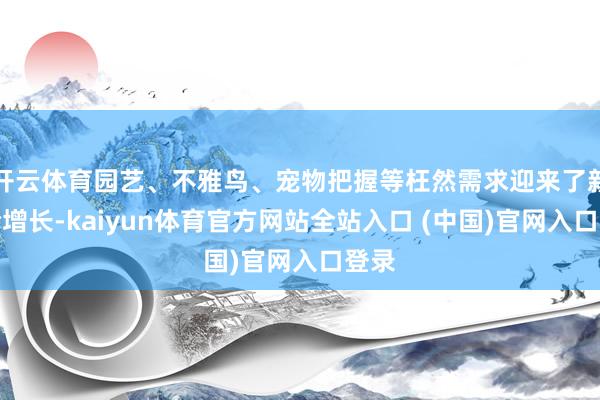 开云体育园艺、不雅鸟、宠物把握等枉然需求迎来了新一轮增长-kaiyun体育官方网站全站入口 (中国)官网入口登录