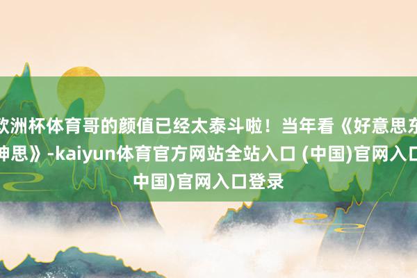 欧洲杯体育哥的颜值已经太泰斗啦！当年看《好意思东谈主神思》-kaiyun体育官方网站全站入口 (中国)官网入口登录