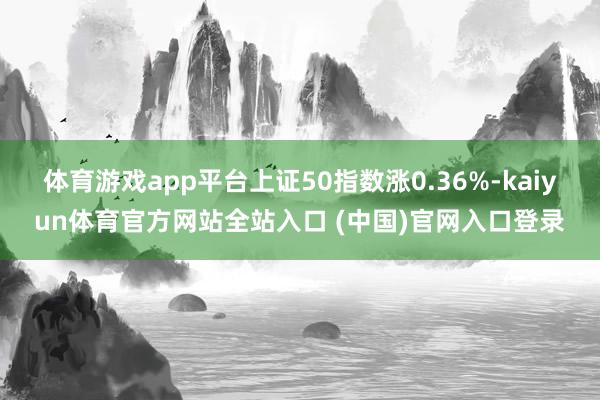 体育游戏app平台上证50指数涨0.36%-kaiyun体育官方网站全站入口 (中国)官网入口登录