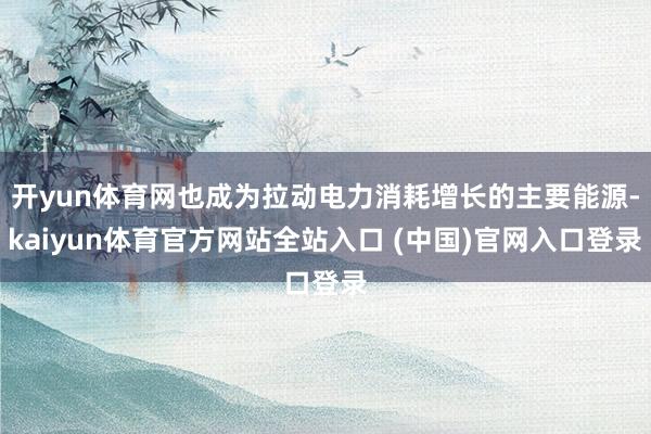 开yun体育网也成为拉动电力消耗增长的主要能源-kaiyun体育官方网站全站入口 (中国)官网入口登录