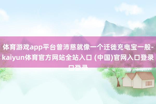 体育游戏app平台曾沛慈就像一个迁徙充电宝一般-kaiyun体育官方网站全站入口 (中国)官网入口登录
