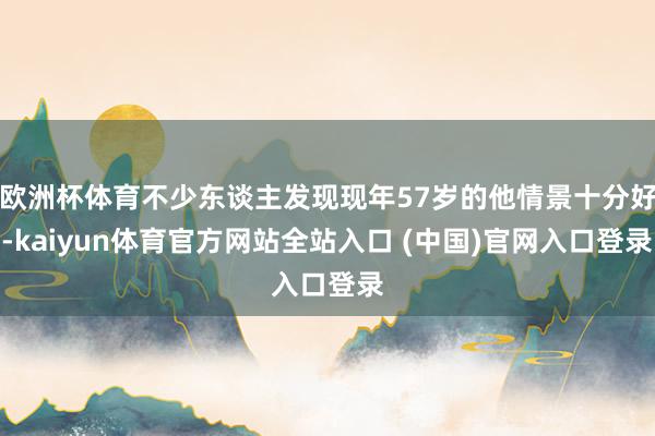 欧洲杯体育不少东谈主发现现年57岁的他情景十分好-kaiyun体育官方网站全站入口 (中国)官网入口登录
