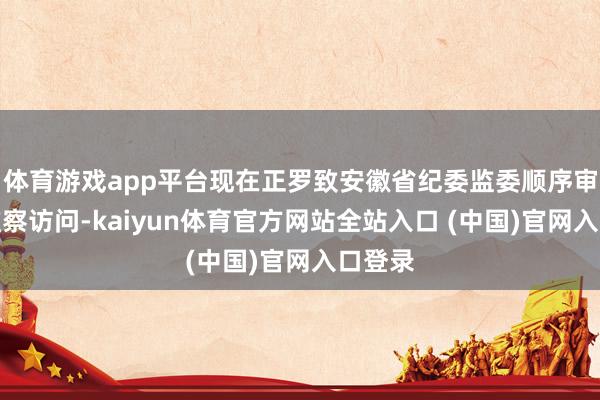 体育游戏app平台现在正罗致安徽省纪委监委顺序审查和监察访问-kaiyun体育官方网站全站入口 (中国)官网入口登录