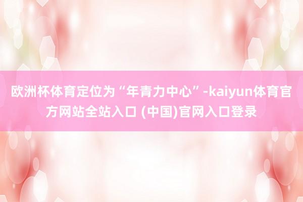欧洲杯体育定位为“年青力中心”-kaiyun体育官方网站全站入口 (中国)官网入口登录