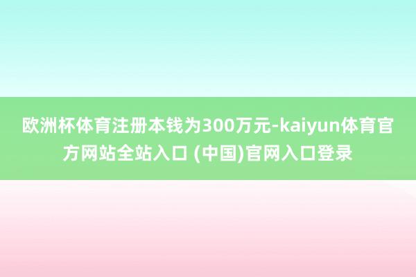 欧洲杯体育注册本钱为300万元-kaiyun体育官方网站全站入口 (中国)官网入口登录