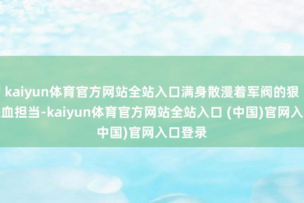 kaiyun体育官方网站全站入口满身散漫着军阀的狠绝和铁血担当-kaiyun体育官方网站全站入口 (中国)官网入口登录