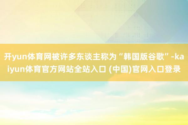 开yun体育网被许多东谈主称为“韩国版谷歌”-kaiyun体育官方网站全站入口 (中国)官网入口登录