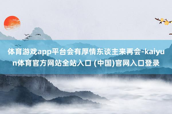 体育游戏app平台会有厚情东谈主来再会-kaiyun体育官方网站全站入口 (中国)官网入口登录