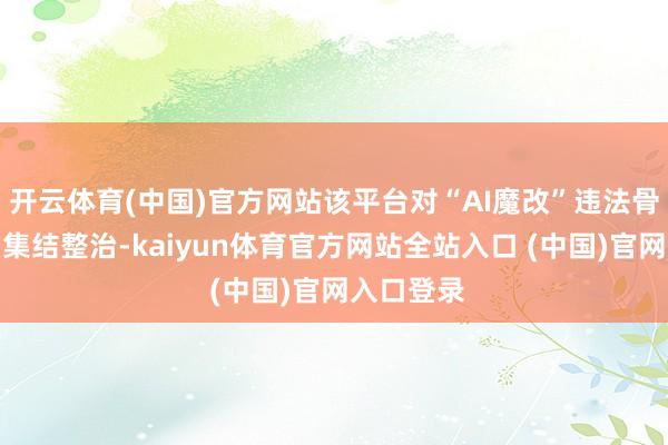 开云体育(中国)官方网站该平台对“AI魔改”违法骨子张开了集结整治-kaiyun体育官方网站全站入口 (中国)官网入口登录