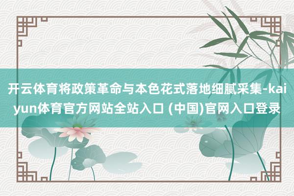 开云体育将政策革命与本色花式落地细腻采集-kaiyun体育官方网站全站入口 (中国)官网入口登录