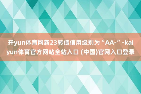 开yun体育网新23转债信用级别为“AA-”-kaiyun体育官方网站全站入口 (中国)官网入口登录