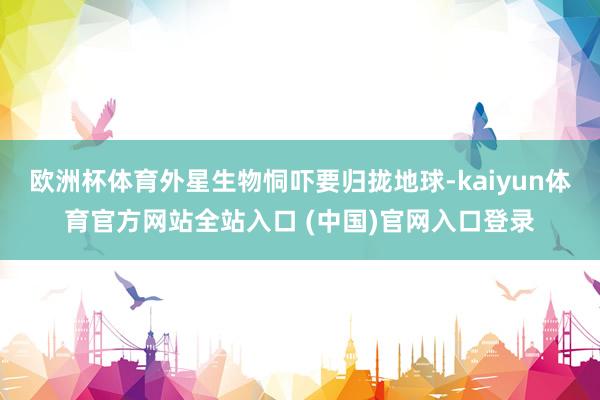 欧洲杯体育外星生物恫吓要归拢地球-kaiyun体育官方网站全站入口 (中国)官网入口登录
