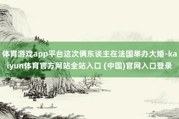 体育游戏app平台这次俩东谈主在法国举办大婚-kaiyun体育官方网站全站入口 (中国)官网入口登录