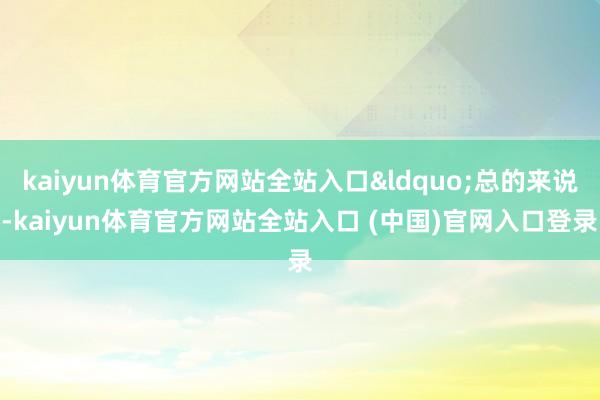 kaiyun体育官方网站全站入口&ldquo;总的来说-kaiyun体育官方网站全站入口 (中国)官网入口登录