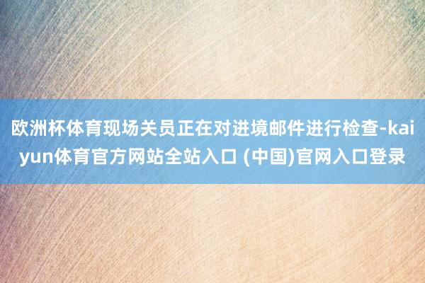 欧洲杯体育现场关员正在对进境邮件进行检查-kaiyun体育官方网站全站入口 (中国)官网入口登录