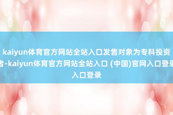 kaiyun体育官方网站全站入口发售对象为专科投资者-kaiyun体育官方网站全站入口 (中国)官网入口登录