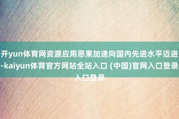 开yun体育网资源应用恶果加速向国内先进水平迈进-kaiyun体育官方网站全站入口 (中国)官网入口登录