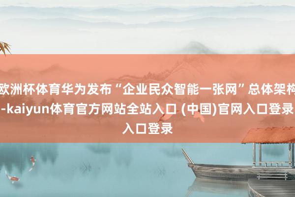 欧洲杯体育华为发布“企业民众智能一张网”总体架构-kaiyun体育官方网站全站入口 (中国)官网入口登录