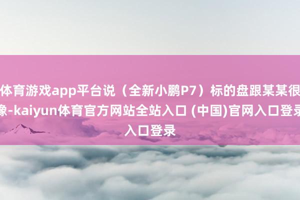 体育游戏app平台说（全新小鹏P7）标的盘跟某某很像-kaiyun体育官方网站全站入口 (中国)官网入口登录