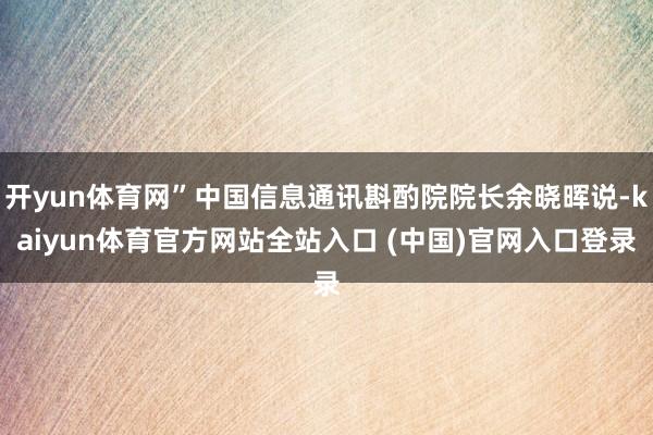 开yun体育网”中国信息通讯斟酌院院长余晓晖说-kaiyun体育官方网站全站入口 (中国)官网入口登录