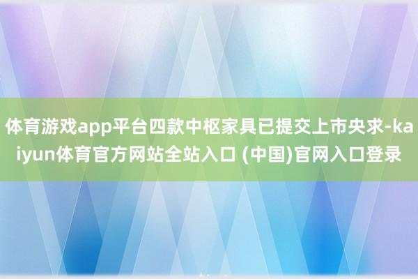 体育游戏app平台四款中枢家具已提交上市央求-kaiyun体育官方网站全站入口 (中国)官网入口登录