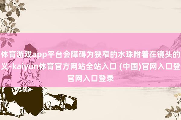 体育游戏app平台会障碍为狭窄的水珠附着在镜头的名义-kaiyun体育官方网站全站入口 (中国)官网入口登录