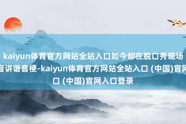 kaiyun体育官方网站全站入口如今却在脱口秀现场用软萌嗓音讲谐音梗-kaiyun体育官方网站全站入口 (中国)官网入口登录