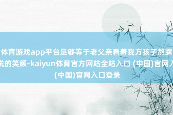 体育游戏app平台足够等于老父亲看着我方孩子熬露面般忻悦的笑颜-kaiyun体育官方网站全站入口 (中国)官网入口登录