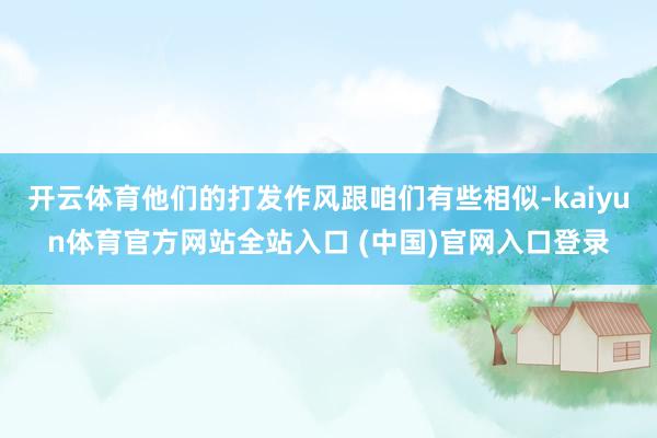 开云体育他们的打发作风跟咱们有些相似-kaiyun体育官方网站全站入口 (中国)官网入口登录