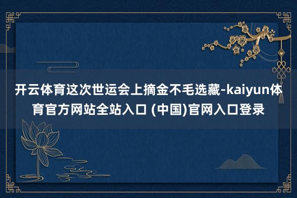 开云体育这次世运会上摘金不毛选藏-kaiyun体育官方网站全站入口 (中国)官网入口登录