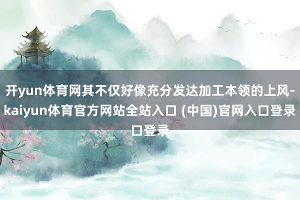 开yun体育网其不仅好像充分发达加工本领的上风-kaiyun体育官方网站全站入口 (中国)官网入口登录