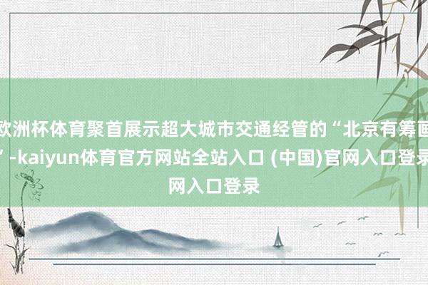 欧洲杯体育聚首展示超大城市交通经管的“北京有筹画”-kaiyun体育官方网站全站入口 (中国)官网入口登录