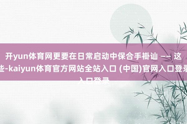 开yun体育网更要在日常启动中保合手褂讪 —— 这些-kaiyun体育官方网站全站入口 (中国)官网入口登录