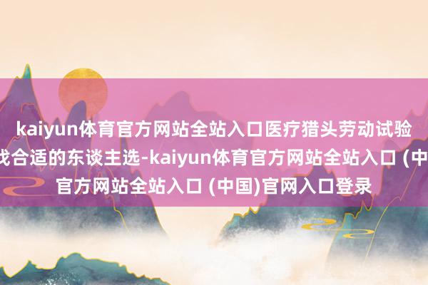 kaiyun体育官方网站全站入口医疗猎头劳动试验这项责任包括寻找合适的东谈主选-kaiyun体育官方网站全站入口 (中国)官网入口登录