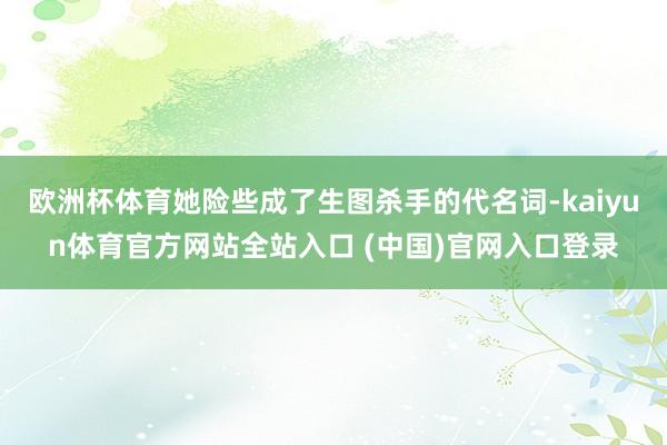 欧洲杯体育她险些成了生图杀手的代名词-kaiyun体育官方网站全站入口 (中国)官网入口登录